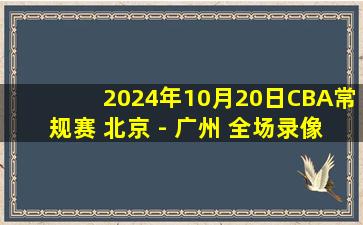 2024年10月20日CBA常规赛 北京 - 广州 全场录像